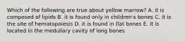 Which of the following are true about yellow marrow? A. it is composed of lipids B. it is found only in children's bones C. it is the site of hematopoiesis D. it is found in flat bones E. it is located in the medullary cavity of long bones