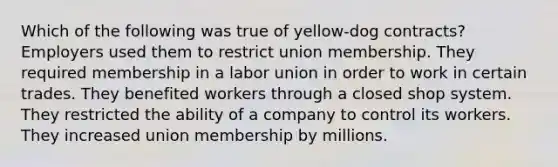 Which of the following was true of yellow-dog contracts? Employers used them to restrict union membership. They required membership in a labor union in order to work in certain trades. They benefited workers through a closed shop system. They restricted the ability of a company to control its workers. They increased union membership by millions.