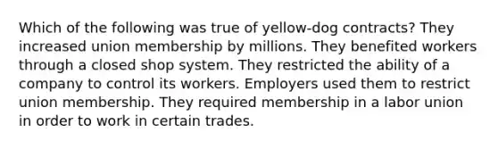 Which of the following was true of yellow-dog contracts? They increased union membership by millions. They benefited workers through a closed shop system. They restricted the ability of a company to control its workers. Employers used them to restrict union membership. They required membership in a labor union in order to work in certain trades.