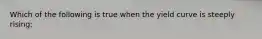 Which of the following is true when the yield curve is steeply rising: