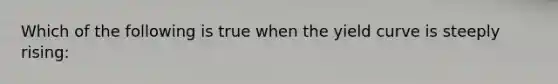 Which of the following is true when the yield curve is steeply rising: