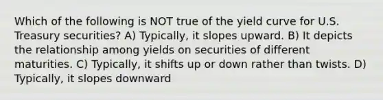 Which of the following is NOT true of the yield curve for U.S. Treasury securities? A) Typically, it slopes upward. B) It depicts the relationship among yields on securities of different maturities. C) Typically, it shifts up or down rather than twists. D) Typically, it slopes downward