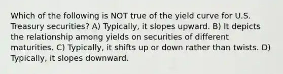 Which of the following is NOT true of the yield curve for U.S. Treasury securities? A) Typically, it slopes upward. B) It depicts the relationship among yields on securities of different maturities. C) Typically, it shifts up or down rather than twists. D) Typically, it slopes downward.