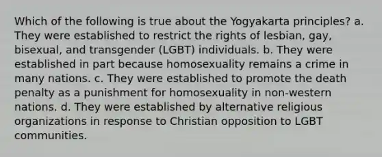 Which of the following is true about the Yogyakarta principles? a. They were established to restrict the rights of lesbian, gay, bisexual, and transgender (LGBT) individuals. b. They were established in part because homosexuality remains a crime in many nations. c. They were established to promote the death penalty as a punishment for homosexuality in non-western nations. d. They were established by alternative religious organizations in response to Christian opposition to LGBT communities.