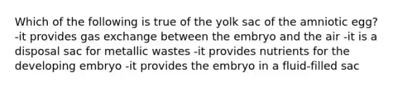 Which of the following is true of the yolk sac of the amniotic egg? -it provides <a href='https://www.questionai.com/knowledge/kU8LNOksTA-gas-exchange' class='anchor-knowledge'>gas exchange</a> between the embryo and the air -it is a disposal sac for metallic wastes -it provides nutrients for the developing embryo -it provides the embryo in a fluid-filled sac