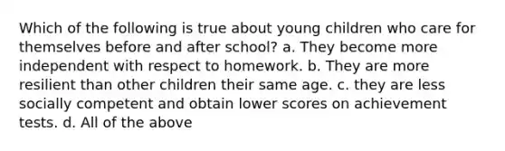 Which of the following is true about young children who care for themselves before and after school? a. They become more independent with respect to homework. b. They are more resilient than other children their same age. c. they are less socially competent and obtain lower scores on achievement tests. d. All of the above