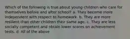 Which of the following is true about young children who care for themselves before and after school? a. They become more independent with respect to homework. b. They are more resilient than other children their same age. c. They are less socially competent and obtain lower scores on achievement tests. d. All of the above