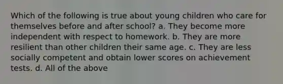 Which of the following is true about young children who care for themselves before and after school? a. They become more independent with respect to homework. b. They are more resilient than other children their same age. c. They are less socially competent and obtain lower scores on achievement tests. d. All of the above