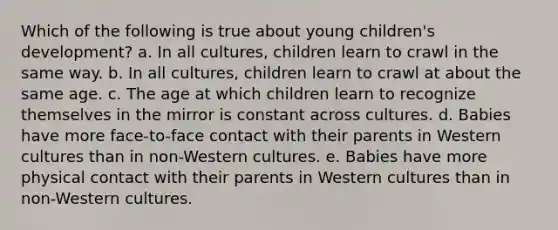 Which of the following is true about young children's development? a. In all cultures, children learn to crawl in the same way. b. In all cultures, children learn to crawl at about the same age. c. The age at which children learn to recognize themselves in the mirror is constant across cultures. d. Babies have more face-to-face contact with their parents in Western cultures than in non-Western cultures. e. Babies have more physical contact with their parents in Western cultures than in non-Western cultures.