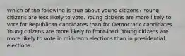 Which of the following is true about young citizens? Young citizens are less likely to vote. Young citizens are more likely to vote for Republican candidates than for Democratic candidates. Young citizens are more likely to front-load. Young citizens are more likely to vote in mid-term elections than in presidential elections.