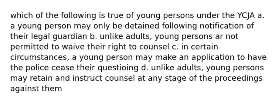 which of the following is true of young persons under the YCJA a. a young person may only be detained following notification of their legal guardian b. unlike adults, young persons ar not permitted to waive their right to counsel c. in certain circumstances, a young person may make an application to have the police cease their questioing d. unlike adults, young persons may retain and instruct counsel at any stage of the proceedings against them