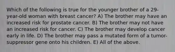 Which of the following is true for the younger brother of a 29-year-old woman with breast cancer? A) The brother may have an increased risk for prostate cancer. B) The brother may not have an increased risk for cancer. C) The brother may develop cancer early in life. D) The brother may pass a mutated form of a tumor-suppressor gene onto his children. E) All of the above.