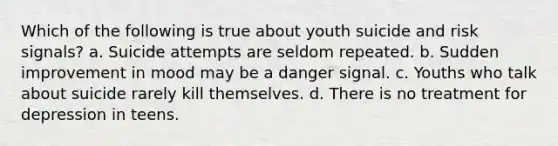 Which of the following is true about youth suicide and risk signals? a. Suicide attempts are seldom repeated. b. Sudden improvement in mood may be a danger signal. c. Youths who talk about suicide rarely kill themselves. d. There is no treatment for depression in teens.