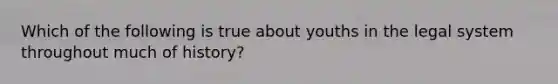 Which of the following is true about youths in the legal system throughout much of history?