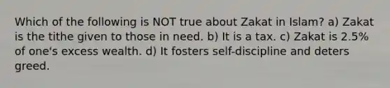 Which of the following is NOT true about Zakat in Islam? a) Zakat is the tithe given to those in need. b) It is a tax. c) Zakat is 2.5% of one's excess wealth. d) It fosters self-discipline and deters greed.