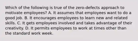 Which of the following is true of the zero-defects approach to motivate employees? A. It assumes that employees want to do a good job. B. It encourages employees to learn new and related skills. C. It gets employees involved and takes advantage of their creativity. D. It permits employees to work at times other than the standard work week.