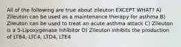 All of the following are true about zileuton EXCEPT WHAT? A) Zileuton can be used as a maintenance therapy for asthma B) Zileuton can be used to treat an acute asthma attack C) Zileuton is a 5-Lipoxygenase inhibitor D) Zileuton inhibits the production of LTB4, LTC4, LTD4, LTE4