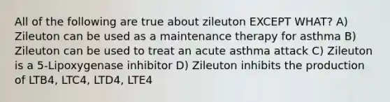 All of the following are true about zileuton EXCEPT WHAT? A) Zileuton can be used as a maintenance therapy for asthma B) Zileuton can be used to treat an acute asthma attack C) Zileuton is a 5-Lipoxygenase inhibitor D) Zileuton inhibits the production of LTB4, LTC4, LTD4, LTE4