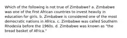 Which of the following is not true of Zimbabwe? a. Zimbabwe was one of the first African countries to invest heavily in education for girls. b. Zimbabwe is considered one of the most democratic nations in Africa. c. Zimbabwe was called Southern Rhodesia before the 1960s. d. Zimbabwe was known as "the bread basket of Africa."