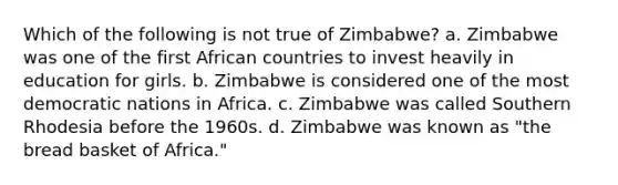 Which of the following is not true of Zimbabwe? a. Zimbabwe was one of the first African countries to invest heavily in education for girls. b. Zimbabwe is considered one of the most democratic nations in Africa. c. Zimbabwe was called Southern Rhodesia before the 1960s. d. Zimbabwe was known as "the bread basket of Africa."