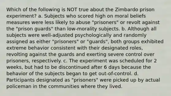 Which of the following is NOT true about the Zimbardo prison experiment? a. Subjects who scored high on moral beliefs measures were less likely to abuse "prisoners" or revolt against the "prison guards" than low-morality subjects. b. Although all subjects were well-adjusted psychologically and randomly assigned as either "prisoners" or "guards", both groups exhibited extreme behavior consistent with their designated roles, revolting against the guards and exerting severe control over prisoners, respectively. c. The experiment was scheduled for 2 weeks, but had to be discontinued after 6 days because the behavior of the subjects began to get out-of-control. d. Participants designated as "prisoners" were picked up by actual policeman in the communities where they lived.