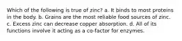 Which of the following is true of zinc? a. It binds to most proteins in the body. b. Grains are the most reliable food sources of zinc. c. Excess zinc can decrease copper absorption. d. All of its functions involve it acting as a co-factor for enzymes.