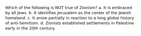 Which of the following is NOT true of Zionism? a. It is embraced by all Jews. b. It identifies Jerusalem as the center of the Jewish homeland. c. It arose partially in reaction to a long global history of anti-Semitism. d. Zionists established settlements in Palestine early in the 20th century.