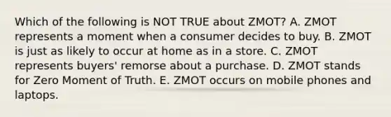 Which of the following is NOT TRUE about​ ZMOT? A. ZMOT represents a moment when a consumer decides to buy. B. ZMOT is just as likely to occur at home as in a store. C. ZMOT represents​ buyers' remorse about a purchase. D. ZMOT stands for Zero Moment of Truth. E. ZMOT occurs on mobile phones and laptops.