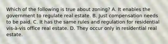 Which of the following is true about zoning? A. It enables the government to regulate real estate. B. Just compensation needs to be paid. C. It has the same rules and regulation for residential vis-à-vis office real estate. D. They occur only in residential real estate.