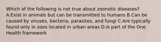 Which of the following is not true about zoonotic diseases? A.Exist in animals but can be transmitted to humans B.Can be caused by viruses, bacteria, parasites, and fungi C.Are typically found only in zoos located in urban areas D.Is part of the One Health framework