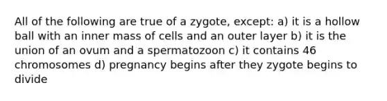 All of the following are true of a zygote, except: a) it is a hollow ball with an inner mass of cells and an outer layer b) it is the union of an ovum and a spermatozoon c) it contains 46 chromosomes d) pregnancy begins after they zygote begins to divide