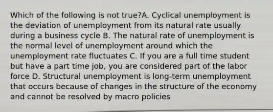 Which of the following is not true?A. Cyclical unemployment is the deviation of unemployment from its natural rate usually during a business cycle B. The natural rate of unemployment is the normal level of unemployment around which the unemployment rate fluctuates C. If you are a full time student but have a part time job, you are considered part of the labor force D. Structural unemployment is long-term unemployment that occurs because of changes in the structure of the economy and cannot be resolved by macro policies