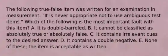 The following true-false item was written for an examination in measurement: "It is never appropriate not to use ambiguous test items." Which of the following is the most important fault with this item? A. It is double-barreled. B. It cannot be classified as absolutely true or absolutely false. C. It contains irrelevant cues to the desired answer. D. It contains a double negative. E. None of these; the item is acceptable as written.