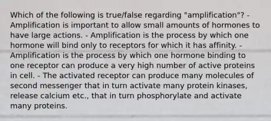 Which of the following is true/false regarding "amplification"? - Amplification is important to allow small amounts of hormones to have large actions. - Amplification is the process by which one hormone will bind only to receptors for which it has affinity. - Amplification is the process by which one hormone binding to one receptor can produce a very high number of active proteins in cell. - The activated receptor can produce many molecules of second messenger that in turn activate many protein kinases, release calcium etc., that in turn phosphorylate and activate many proteins.