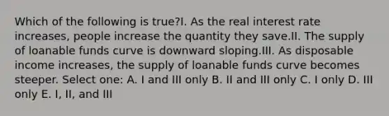 Which of the following is true?I. As the real interest rate increases, people increase the quantity they save.II. The supply of loanable funds curve is downward sloping.III. As disposable income increases, the supply of loanable funds curve becomes steeper. Select one: A. I and III only B. II and III only C. I only D. III only E. I, II, and III