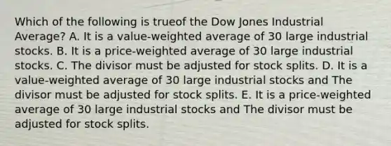 Which of the following is trueof the Dow Jones Industrial Average? A. It is a value-weighted average of 30 large industrial stocks. B. It is a price-weighted average of 30 large industrial stocks. C. The divisor must be adjusted for stock splits. D. It is a value-weighted average of 30 large industrial stocks and The divisor must be adjusted for stock splits. E. It is a price-weighted average of 30 large industrial stocks and The divisor must be adjusted for stock splits.