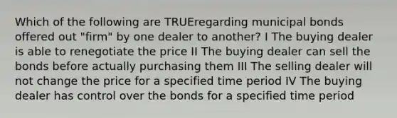 Which of the following are TRUEregarding municipal bonds offered out "firm" by one dealer to another? I The buying dealer is able to renegotiate the price II The buying dealer can sell the bonds before actually purchasing them III The selling dealer will not change the price for a specified time period IV The buying dealer has control over the bonds for a specified time period