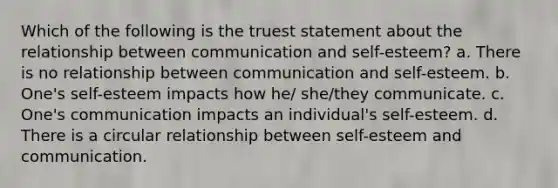 Which of the following is the truest statement about the relationship between communication and self-esteem? a. There is no relationship between communication and self-esteem. b. One's self-esteem impacts how he/ she/they communicate. c. One's communication impacts an individual's self-esteem. d. There is a circular relationship between self-esteem and communication.