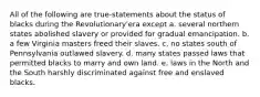 All of the following are true-statements about the status of blacks during the Revolutionary'era except a. several northern states abolished slavery or provided for gradual emancipation. b. a few Virginia masters freed their slaves. c. no states south of Pennsylvania outlawed slavery. d. many states passed laws that permitted blacks to marry and own land. e. laws in the North and the South harshly discriminated against free and enslaved blacks.