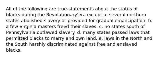 All of the following are true-statements about the status of blacks during the Revolutionary'era except a. several northern states abolished slavery or provided for gradual emancipation. b. a few Virginia masters freed their slaves. c. no states south of Pennsylvania outlawed slavery. d. many states passed laws that permitted blacks to marry and own land. e. laws in the North and the South harshly discriminated against free and enslaved blacks.