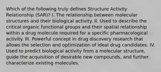 Which of the following truly defines Structure Activity Relationship (SAR)? I. The relationship between molecular structures and their biological activity. II. Used to describe the critical organic functional groups and their spatial relationship within a drug molecule required for a specific pharmacological activity. III. Powerful concept in drug discovery research that allows the selection and optimization of ideal drug candidates. IV. Used to predict biological activity from a molecular structure, guide the acquisition of desirable new compounds, and further characterize existing molecules.