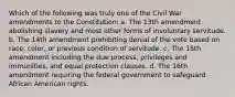 Which of the following was truly one of the Civil War amendments to the Constitution: a. The 13th amendment abolishing slavery and most other forms of involuntary servitude. b. The 14th amendment prohibiting denial of the vote based on race, color, or previous condition of servitude. c. The 15th amendment including the due process, privileges and immunities, and equal protection clauses. d. The 16th amendment requiring the federal government to safeguard African American rights.