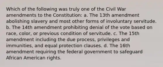 Which of the following was truly one of the Civil War amendments to the Constitution: a. The 13th amendment abolishing slavery and most other forms of involuntary servitude. b. The 14th amendment prohibiting denial of the vote based on race, color, or previous condition of servitude. c. The 15th amendment including the due process, privileges and immunities, and equal protection clauses. d. The 16th amendment requiring the federal government to safeguard African American rights.