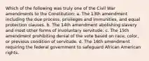 Which of the following was truly one of the Civil War amendments to the Constitution: a. The 13th amendment including the due process, privileges and immunities, and equal protection clauses. b. The 14th amendment abolishing slavery and most other forms of involuntary servitude. c. The 15th amendment prohibiting denial of the vote based on race, color, or previous condition of servitude. d. The 16th amendment requiring the federal government to safeguard African American rights.