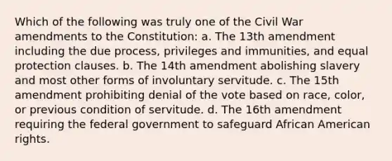 Which of the following was truly one of the Civil War amendments to the Constitution: a. The 13th amendment including the due process, privileges and immunities, and equal protection clauses. b. The 14th amendment abolishing slavery and most other forms of involuntary servitude. c. The 15th amendment prohibiting denial of the vote based on race, color, or previous condition of servitude. d. The 16th amendment requiring the federal government to safeguard African American rights.