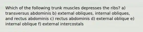 Which of the following trunk muscles depresses the ribs? a) transversus abdominis b) external obliques, internal obliques, and rectus abdominis c) rectus abdominis d) external oblique e) internal oblique f) external intercostals