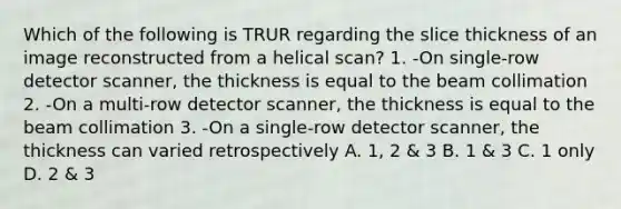 Which of the following is TRUR regarding the slice thickness of an image reconstructed from a helical scan? 1. -On single-row detector scanner, the thickness is equal to the beam collimation 2. -On a multi-row detector scanner, the thickness is equal to the beam collimation 3. -On a single-row detector scanner, the thickness can varied retrospectively A. 1, 2 & 3 B. 1 & 3 C. 1 only D. 2 & 3