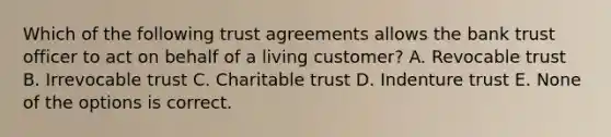 Which of the following trust agreements allows the bank trust officer to act on behalf of a living customer? A. Revocable trust B. Irrevocable trust C. Charitable trust D. Indenture trust E. None of the options is correct.