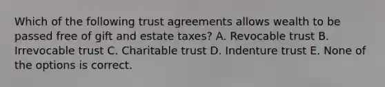 Which of the following trust agreements allows wealth to be passed free of gift and estate taxes? A. Revocable trust B. Irrevocable trust C. Charitable trust D. Indenture trust E. None of the options is correct.