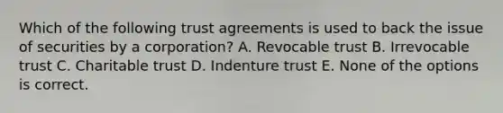 Which of the following trust agreements is used to back the issue of securities by a corporation? A. Revocable trust B. Irrevocable trust C. Charitable trust D. Indenture trust E. None of the options is correct.